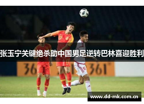 张玉宁关键绝杀助中国男足逆转巴林喜迎胜利
